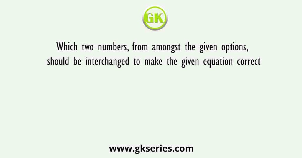 Which two numbers, from amongst the given options, should be interchanged to make the given equation correct