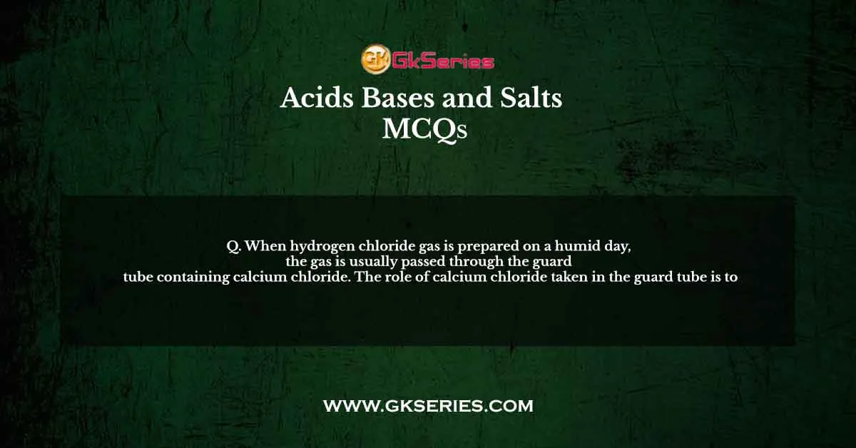 Q. When hydrogen chloride gas is prepared on a humid day, the gas is usually passed through the guard tube containing calcium chloride. The role of calcium chloride taken in the guard tube is to