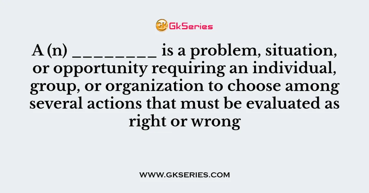 A (n) ________ is a problem, situation, or opportunity requiring an individual, group, or organization to choose among several actions that must be evaluated as right or wrong