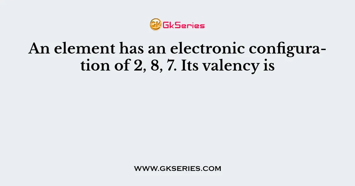 An element has an electronic configuration of 2, 8, 7. Its valency is
