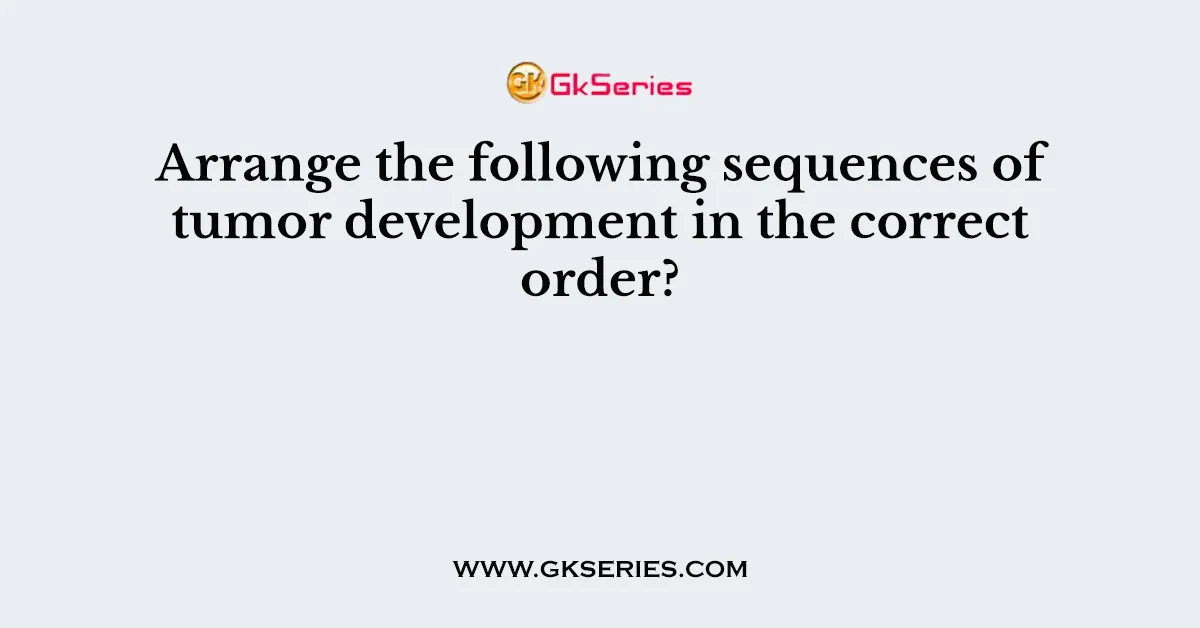 Arrange the following sequences of tumor development in the correct order?