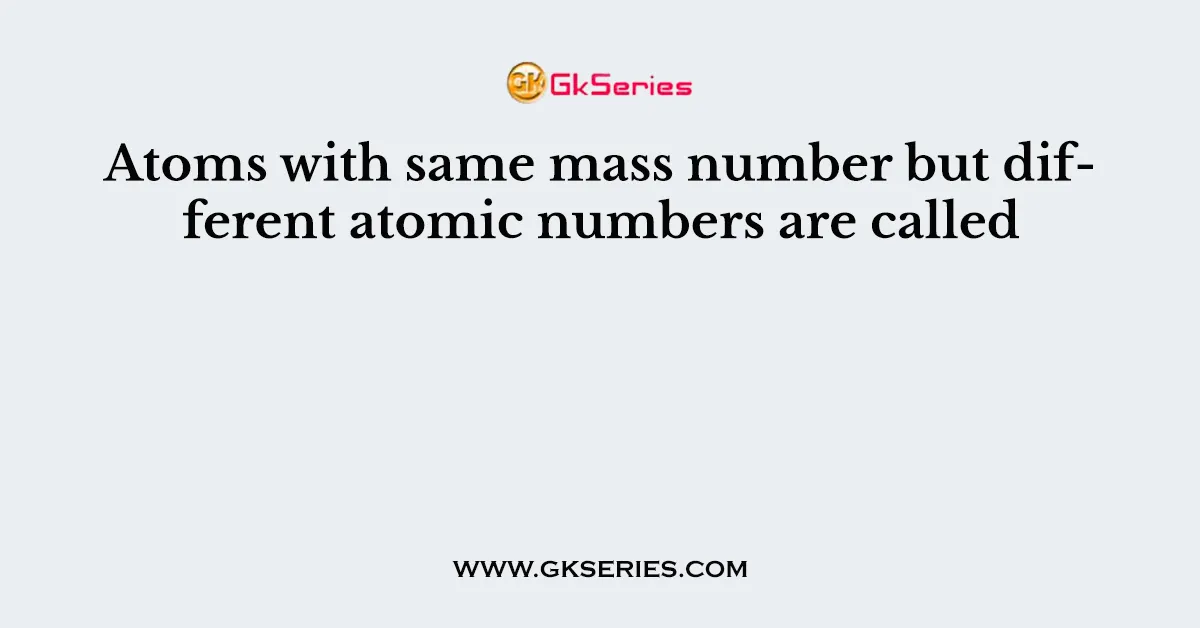 Atoms with same mass number but different atomic numbers are called