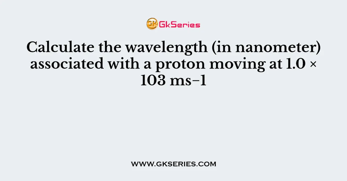 Calculate the wavelength (in nanometer) associated with a proton moving at 1.0 × 103 ms−1