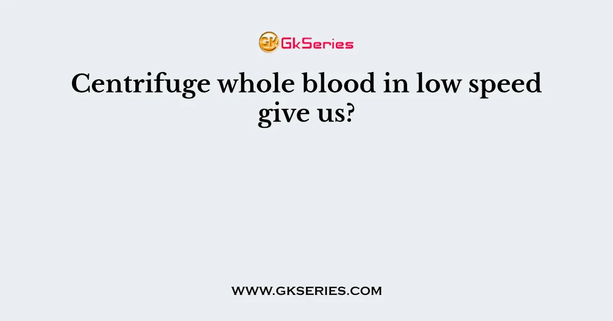 Centrifuge whole blood in low speed give us?
