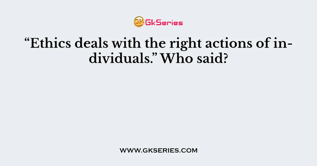 “Ethics deals with the right actions of individuals.” Who said?