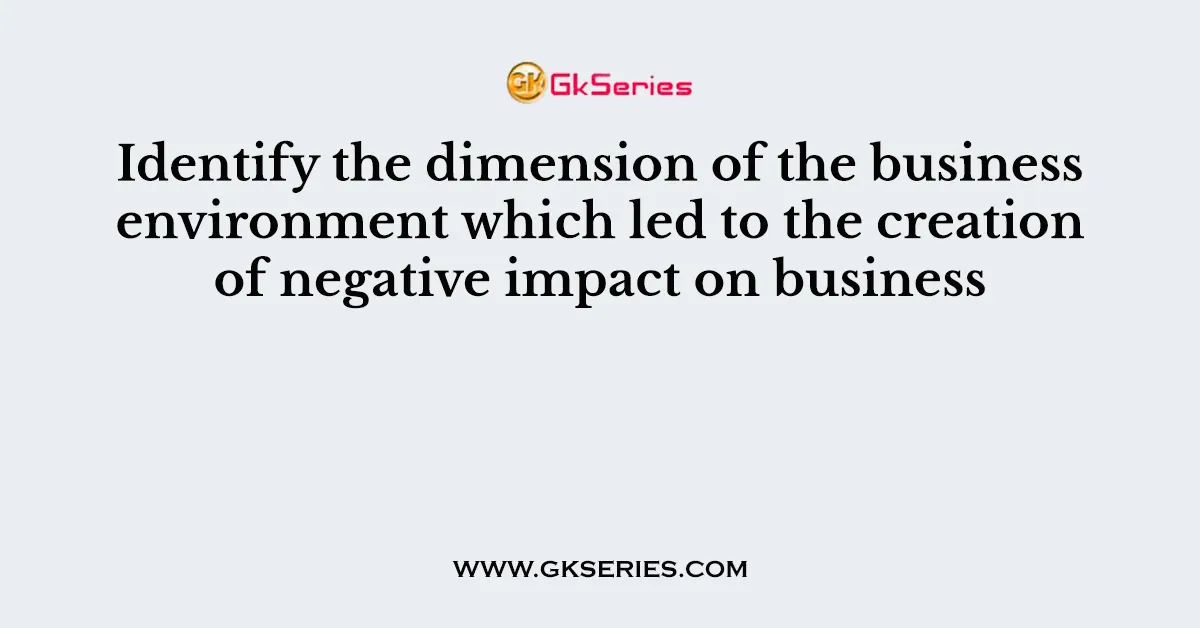Identify the dimension of the business environment which led to the creation of negative impact on business