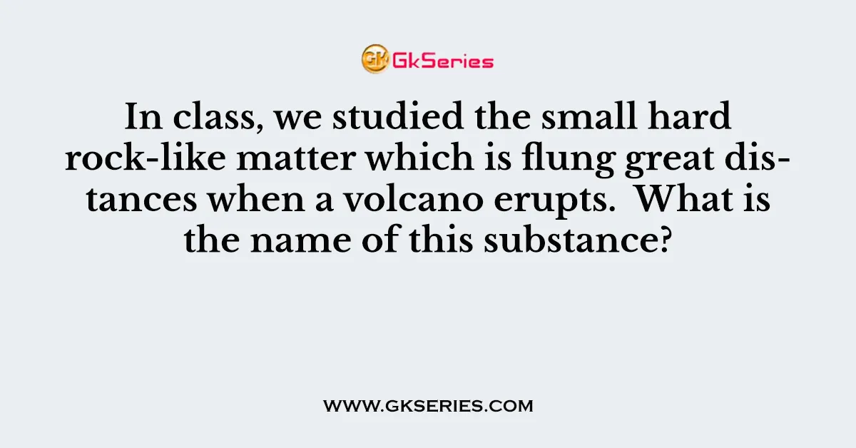 In class, we studied the small hard rock-like matter which is flung great distances when a volcano erupts. What is the name of this substance?