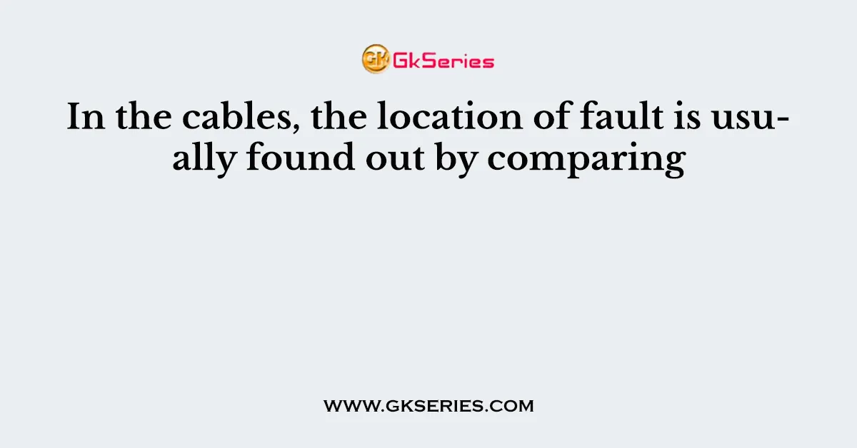 In the cables, the location of fault is usually found out by comparing
