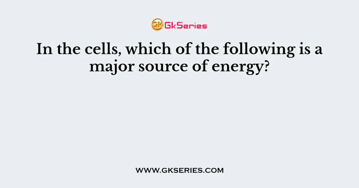 In the cells, which of the following is a major source of energy?