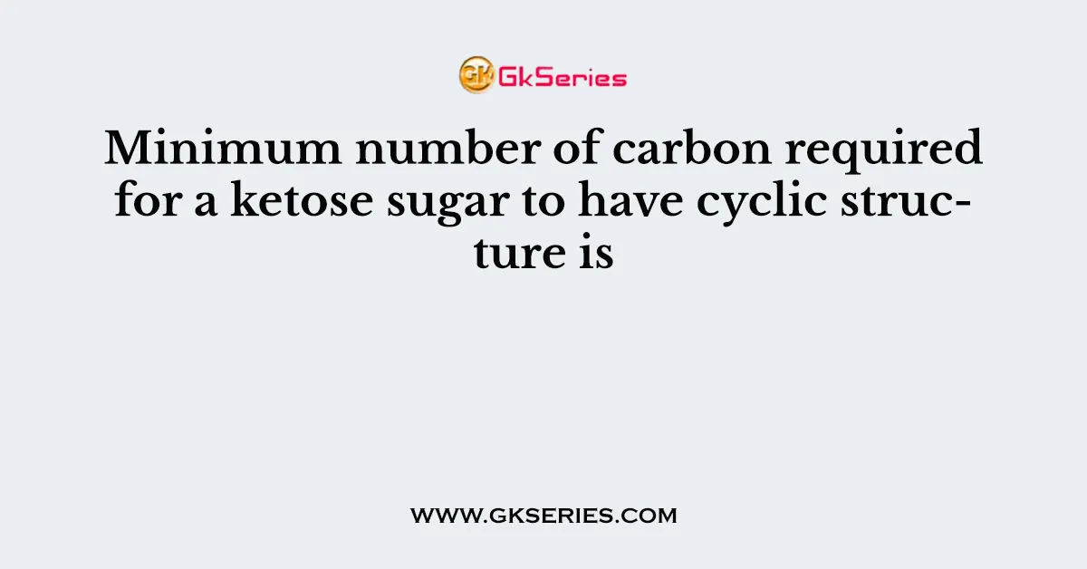 Minimum number of carbon required for a ketose sugar to have cyclic structure is