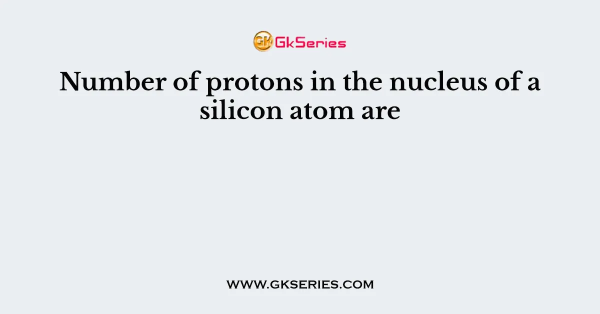 Number of protons in the nucleus of a silicon atom are