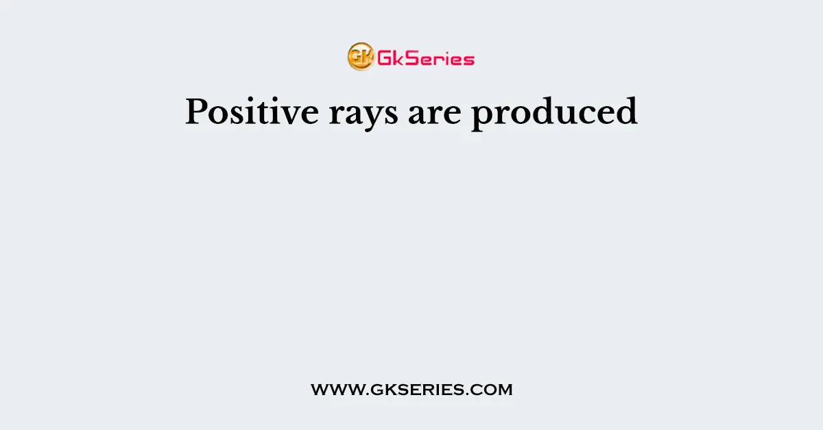 Positive rays are produced
