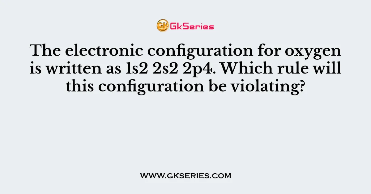 The electronic configuration for oxygen is written as 1s2 2s2 2p4. Which rule will this configuration be violating?