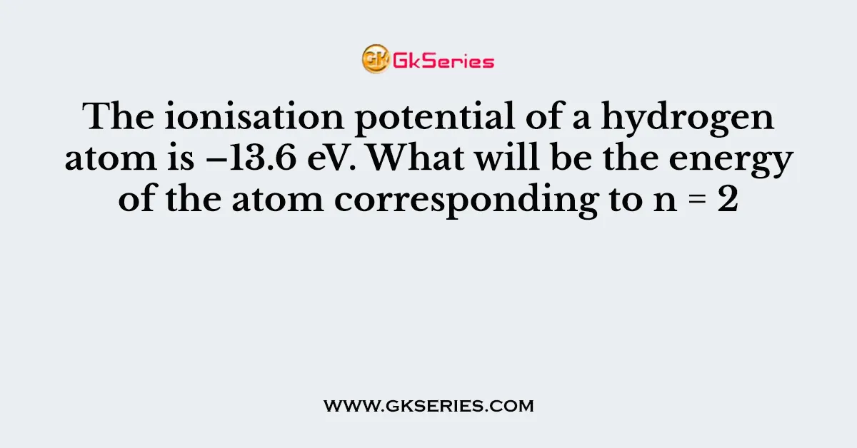 The ionisation potential of a hydrogen atom is –13.6 eV. What will be the energy of the atom corresponding to n = 2