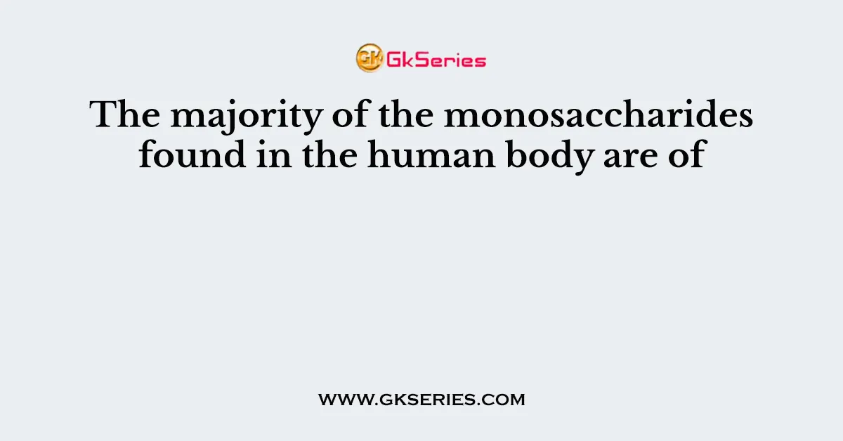 The majority of the monosaccharides found in the human body are of