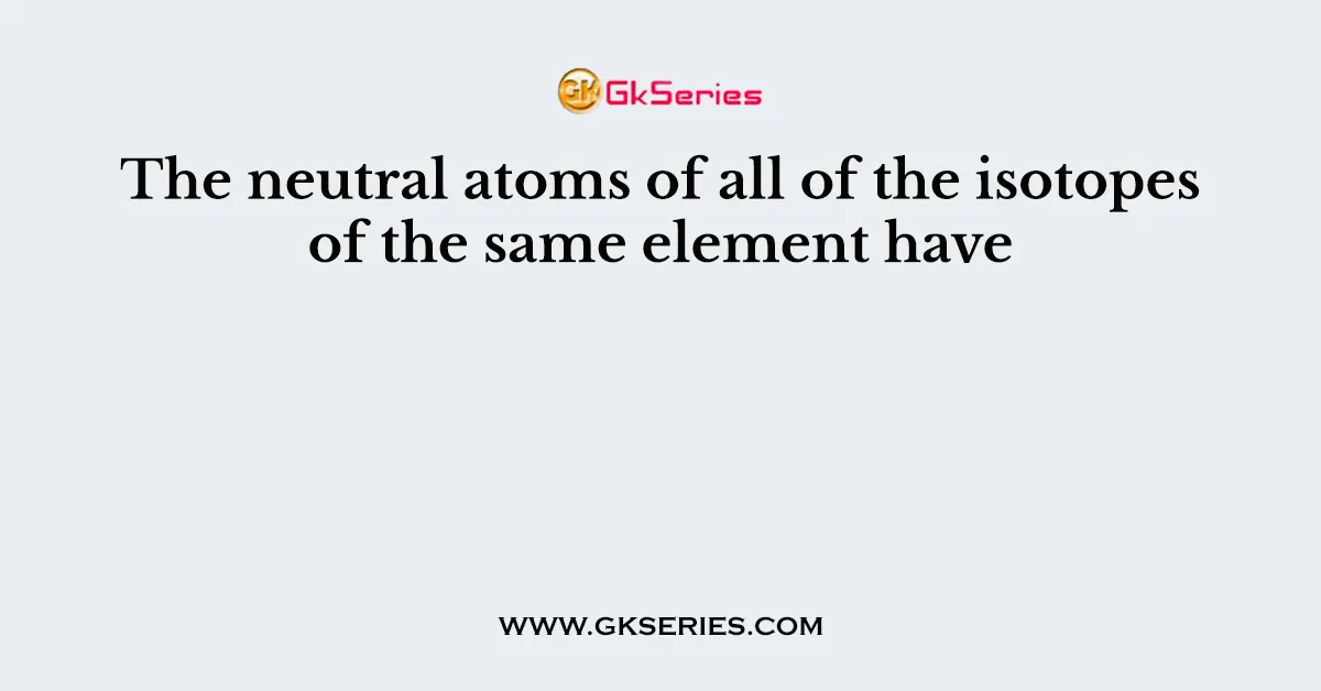 The neutral atoms of all of the isotopes of the same element have