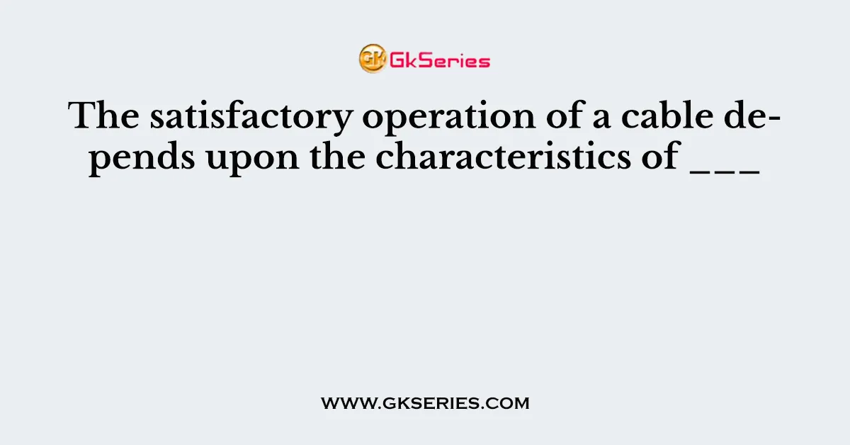 The satisfactory operation of a cable depends upon the characteristics of ___