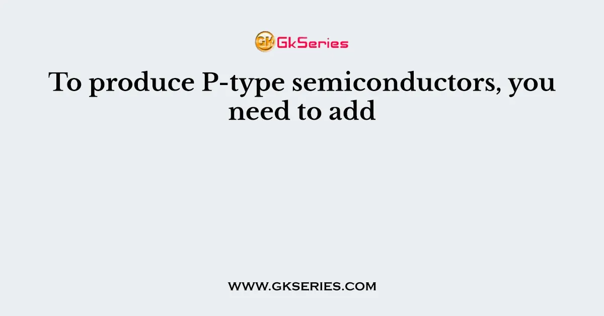 To produce P-type semiconductors, you need to add