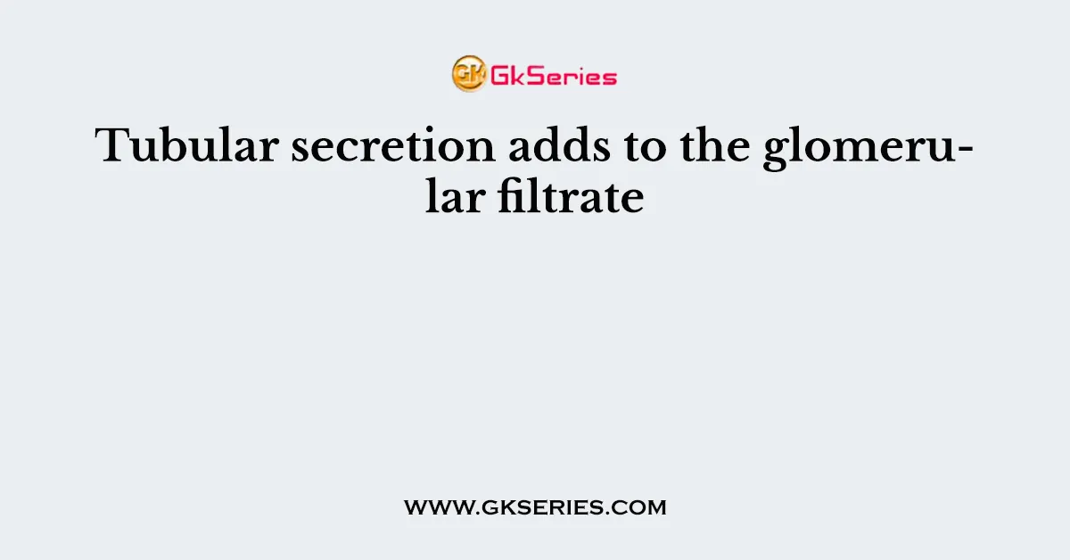 Tubular secretion adds to the glomerular filtrate