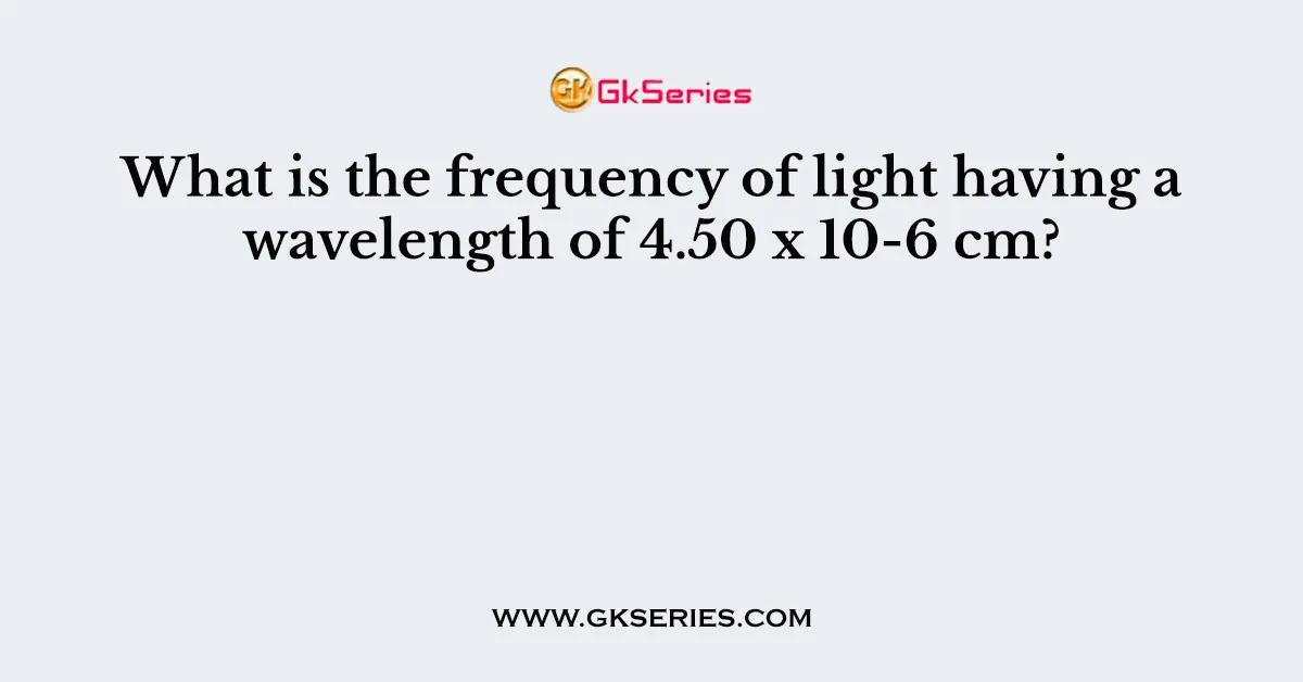 What is the frequency of light having a wavelength of 4.50 x 10-6 cm?