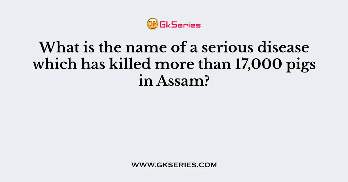 What is the name of a serious disease which has killed more than 17,000 pigs in Assam?