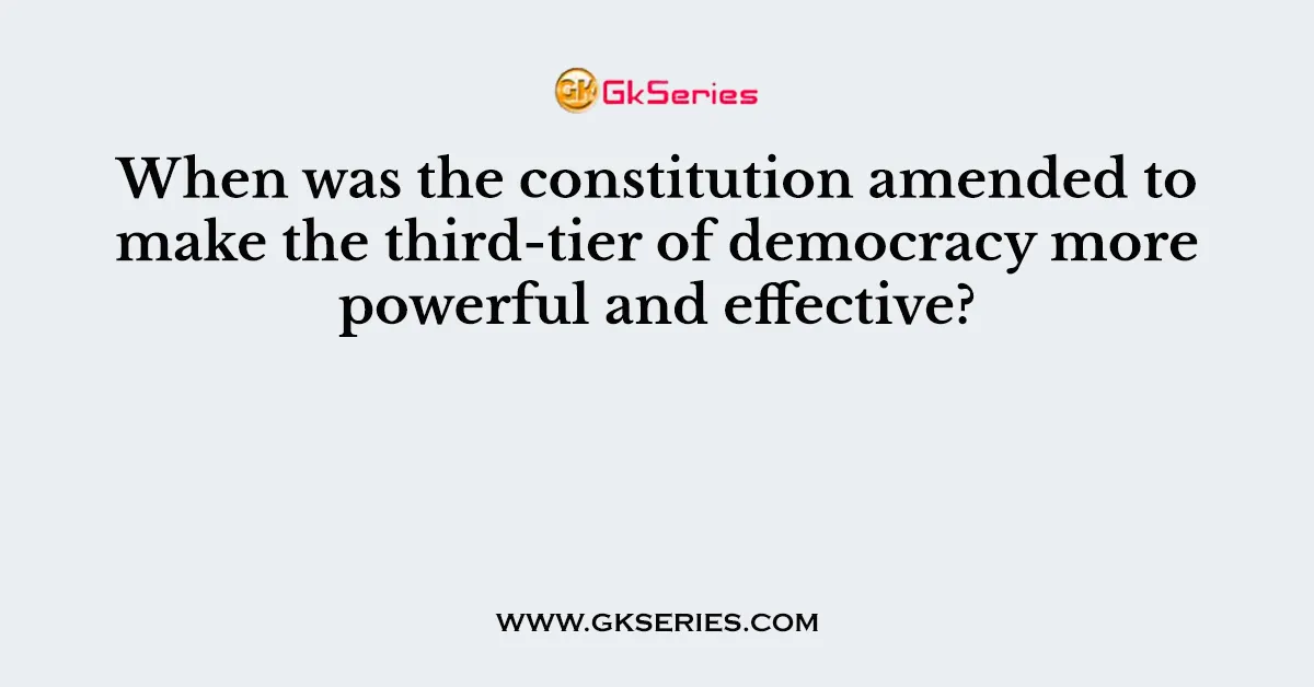 When was the constitution amended to make the third-tier of democracy more powerful and effective?