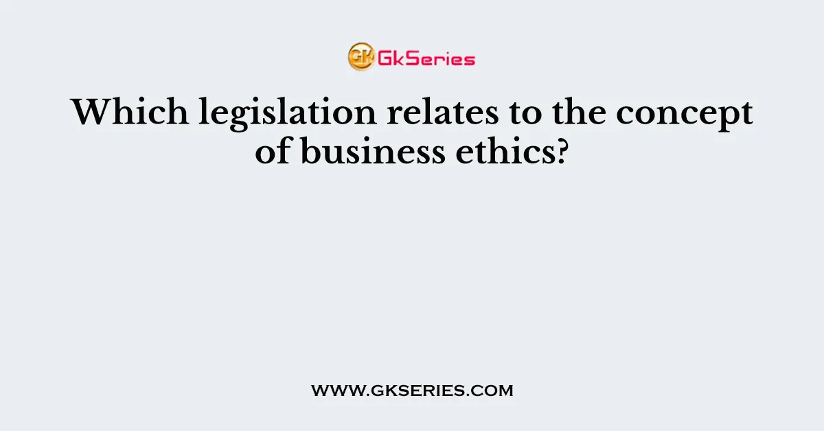 Which legislation relates to the concept of business ethics?
