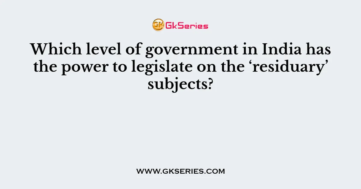 Which level of government in India has the power to legislate on the ‘residuary’ subjects?