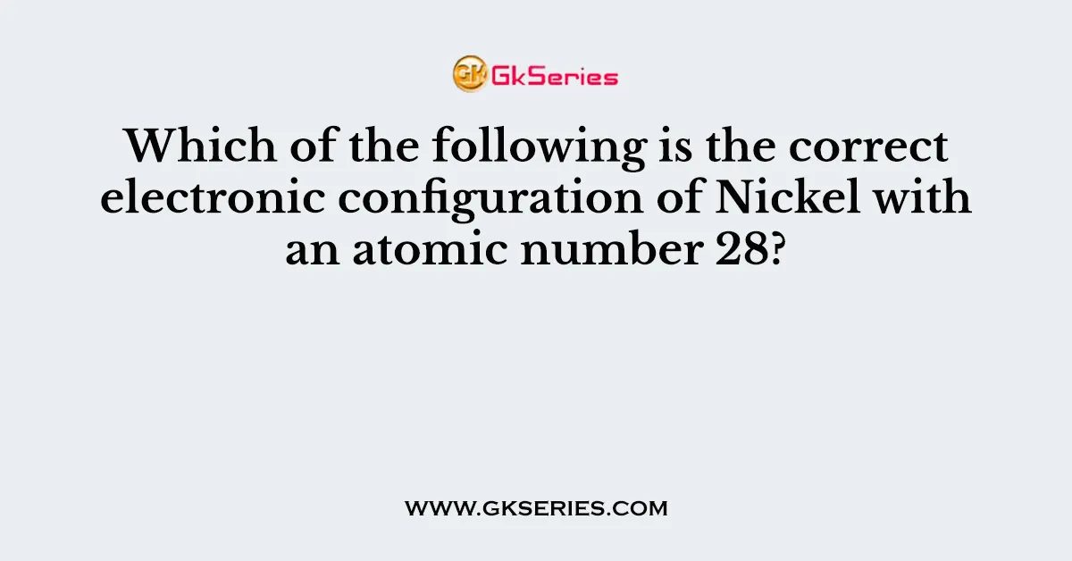 Which of the following is the correct electronic configuration of Nickel with an atomic number 28?