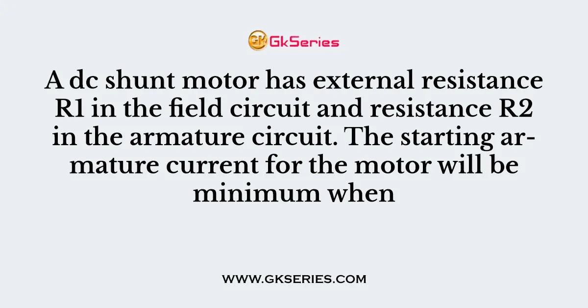 A dc shunt motor has external resistance R1 in the field circuit and resistance R2 in the armature circuit. The starting armature current for the motor will be minimum when