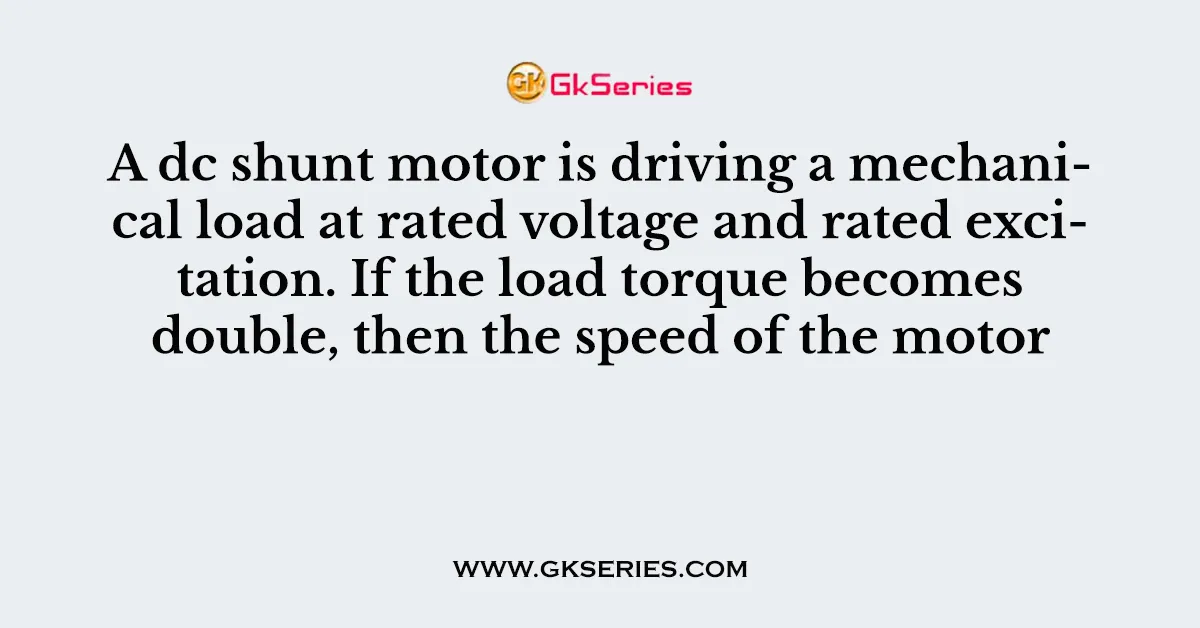 A dc shunt motor is driving a mechanical load at rated voltage and rated excitation. If the load torque becomes double, then the speed of the motor