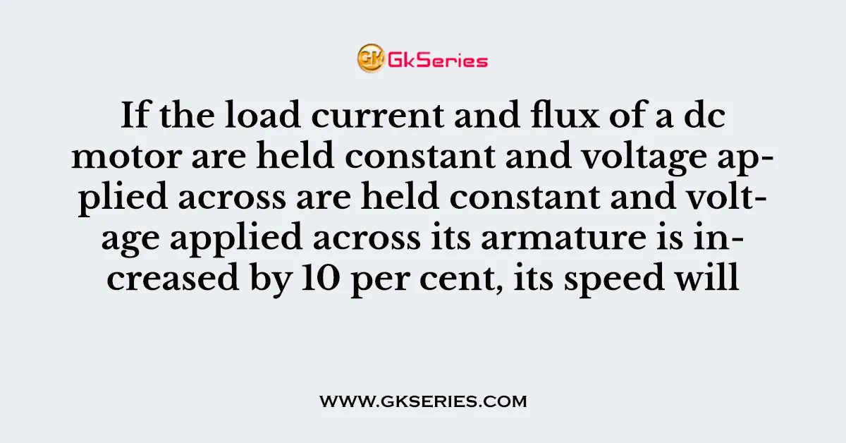 If the load current and flux of a dc motor are held constant and voltage applied across are held constant and voltage applied across its armature is increased by 10 per cent, its speed will