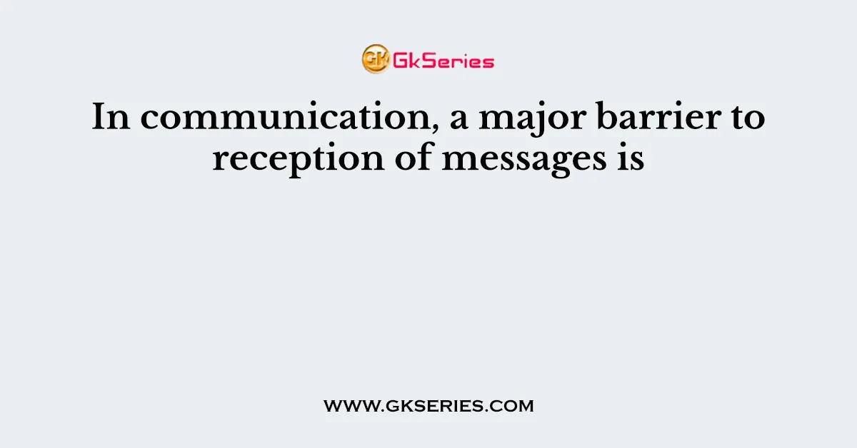 In communication, a major barrier to reception of messages is