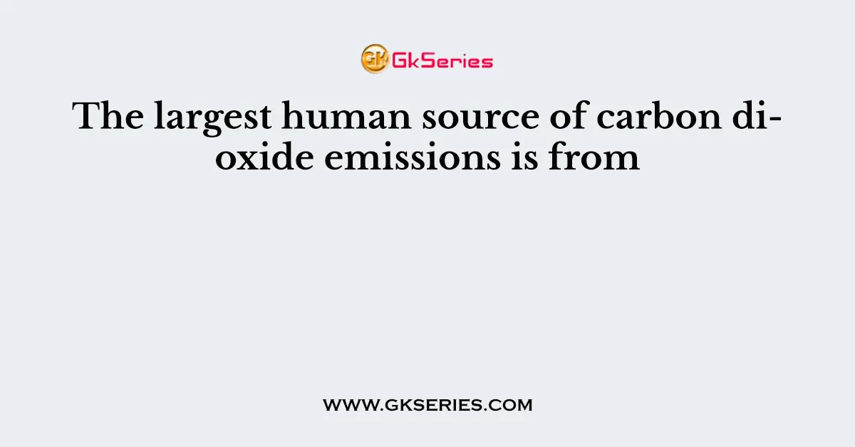 The largest human source of carbon dioxide emissions is from