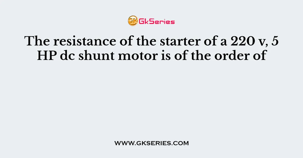 The resistance of the starter of a 220 v, 5 HP dc shunt motor is of the order of