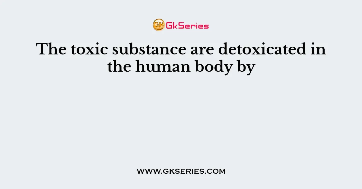 The toxic substance are detoxicated in the human body by