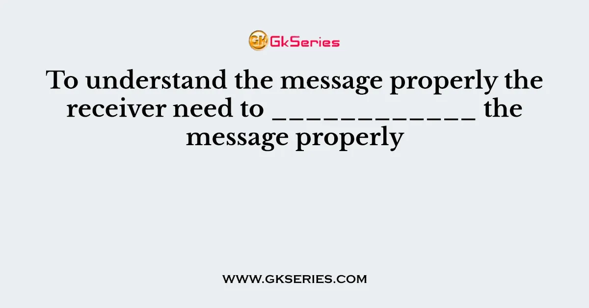 To understand the message properly the receiver need to ____________ the message properly