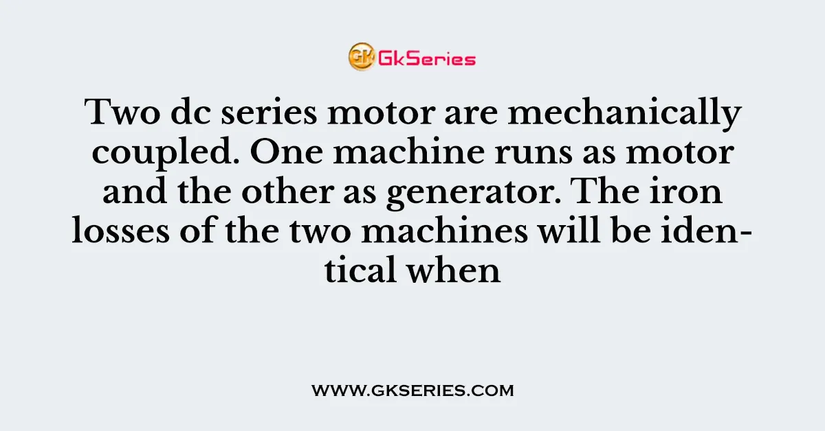 Two dc series motor are mechanically coupled. One machine runs as motor and the other as generator. The iron losses of the two machines will be identical when