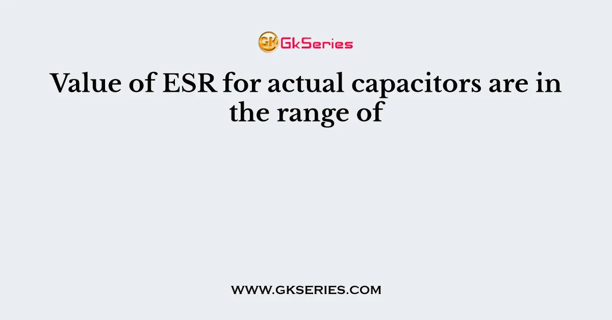 Value of ESR for actual capacitors are in the range of