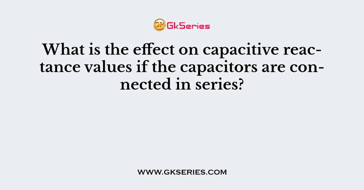 What is the effect on capacitive reactance values if the capacitors are connected in series?