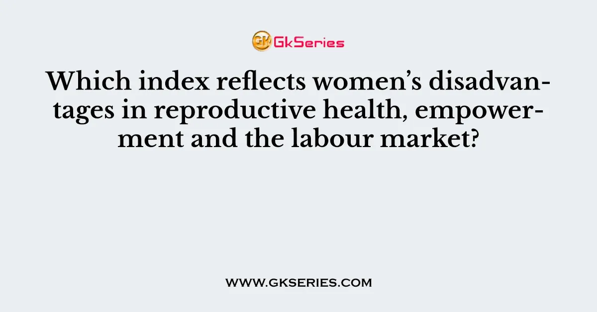 Which index reflects women’s disadvantages in reproductive health, empowerment and the labour market?