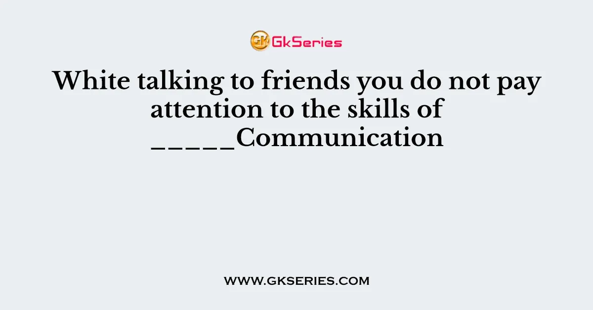 White talking to friends you do not pay attention to the skills of _____Communication