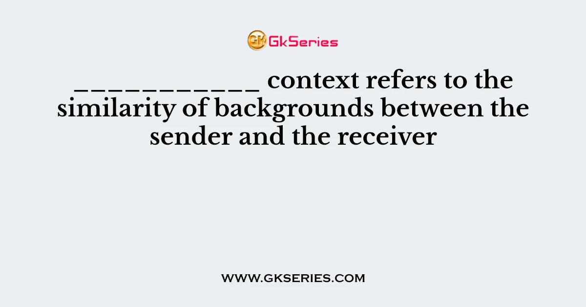 ___________ context refers to the similarity of backgrounds between the sender and the receiver