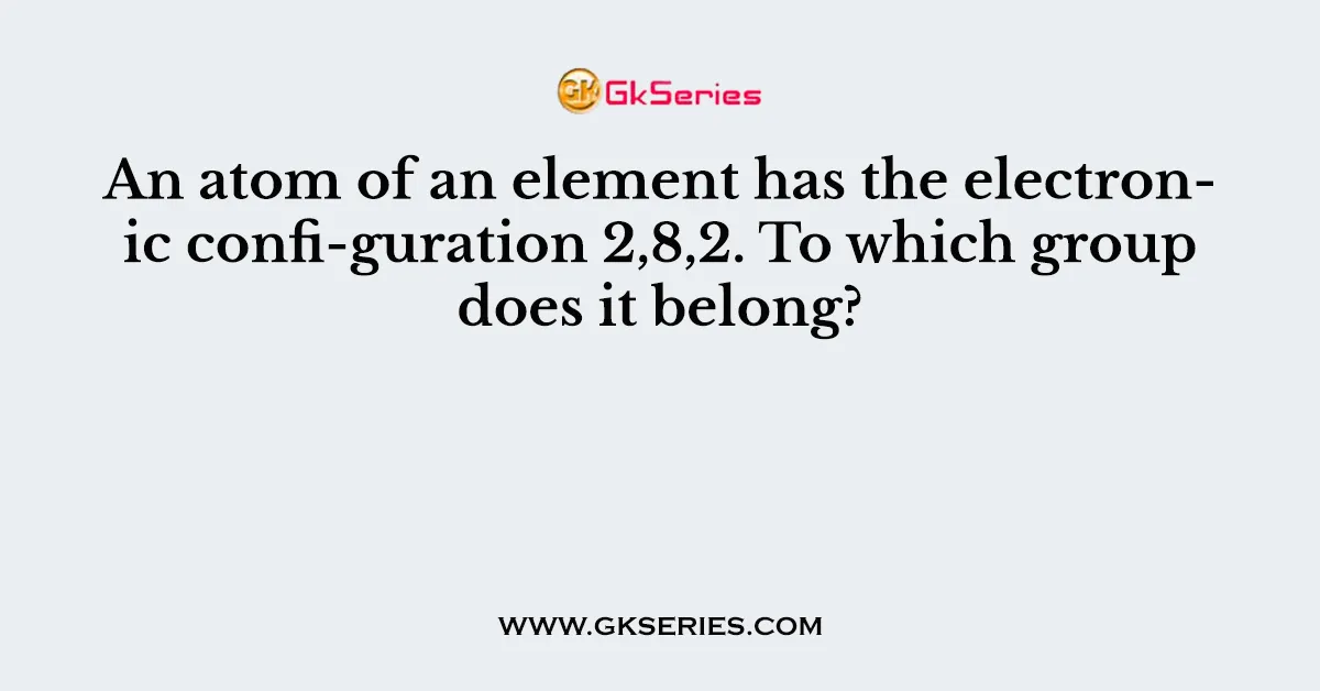 An atom of an element has the electronic confi-guration 2,8,2. To which group does it belong?