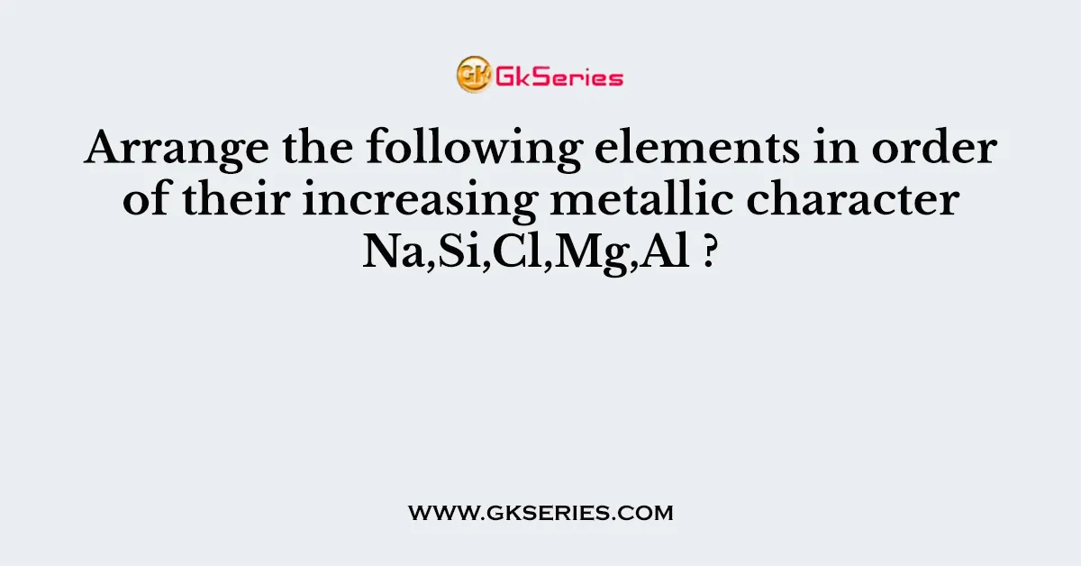 Arrange the following elements in order of their increasing metallic character Na,Si,Cl,Mg,Al ?