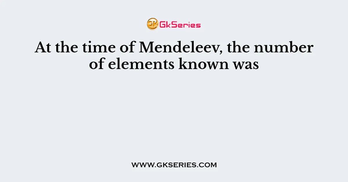 At the time of Mendeleev, the number of elements known was