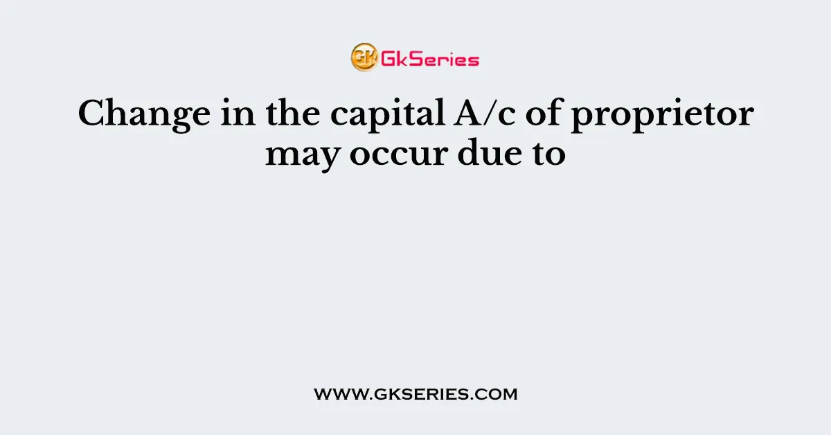 Change in the capital A/c of proprietor may occur due to