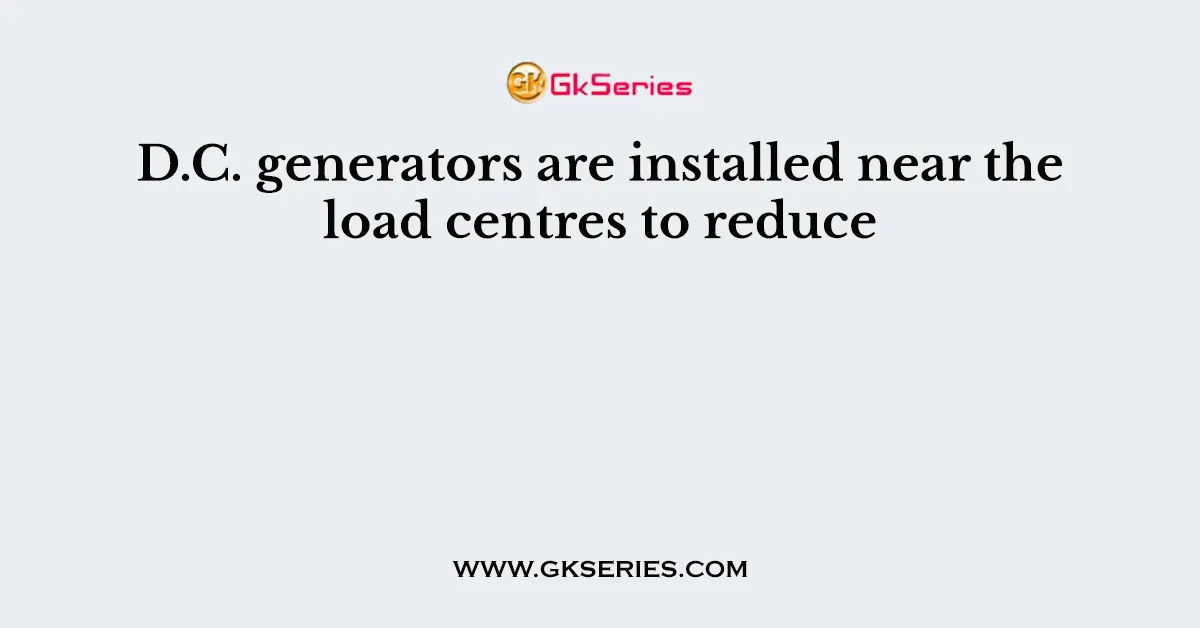 D.C. generators are installed near the load centres to reduce