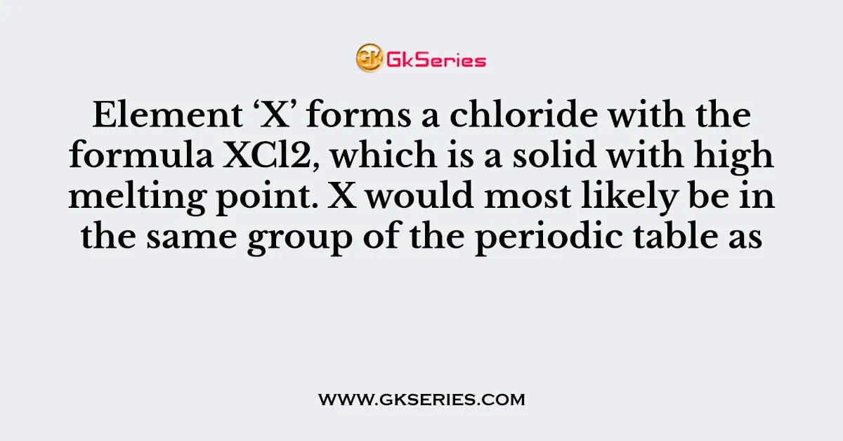 Element ‘X’ forms a chloride with the formula XCl2, which is a solid with high melting point. X would most likely be in the same group of the periodic table as