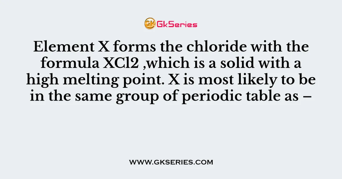Element X forms the chloride with the formula XCl2 ,which is a solid with a high melting point. X is most likely to be in the same group of periodic table as –